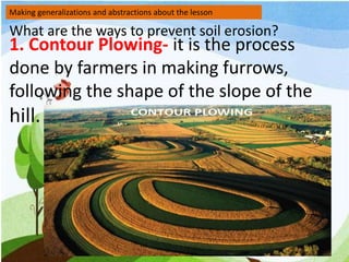 Making generalizations and abstractions about the lesson
What are the ways to prevent soil erosion?
1. Contour Plowing- it is the process
done by farmers in making furrows,
following the shape of the slope of the
hill.
 
