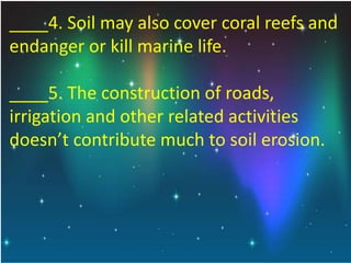 ____4. Soil may also cover coral reefs and
endanger or kill marine life.
____5. The construction of roads,
irrigation and other related activities
doesn’t contribute much to soil erosion.
 