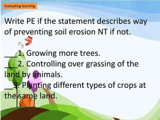 Evaluating learning
Write PE if the statement describes way
of preventing soil erosion NT if not.
___1. Growing more trees.
___2. Controlling over grassing of the
land by animals.
__3. Planting different types of crops at
the same land.
 