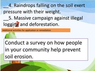 __4. Raindrops falling on the soil exert
pressure with their weight.
__5. Massive campaign against illegal
logging and deforestation.
Additional activities for application or remediation
Conduct a survey on how people
in your community help prevent
soil erosion.
 