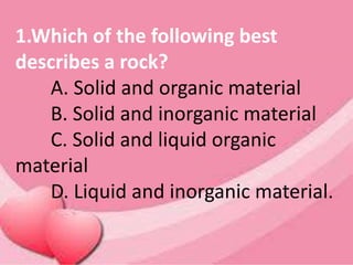 1.Which of the following best
describes a rock?
A. Solid and organic material
B. Solid and inorganic material
C. Solid and liquid organic
material
D. Liquid and inorganic material.
 
