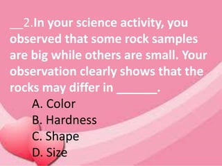 __2.In your science activity, you
observed that some rock samples
are big while others are small. Your
observation clearly shows that the
rocks may differ in ______.
A. Color
B. Hardness
C. Shape
D. Size
 