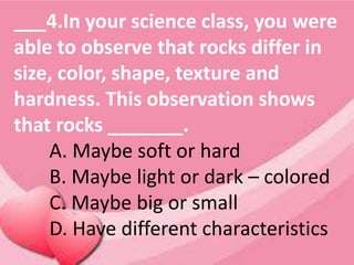 ___4.In your science class, you were
able to observe that rocks differ in
size, color, shape, texture and
hardness. This observation shows
that rocks _______.
A. Maybe soft or hard
B. Maybe light or dark – colored
C. Maybe big or small
D. Have different characteristics
 
