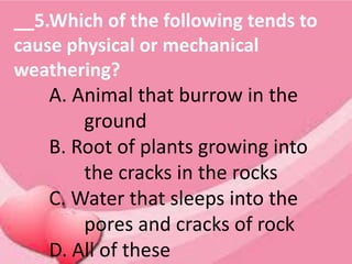 __5.Which of the following tends to
cause physical or mechanical
weathering?
A. Animal that burrow in the
ground
B. Root of plants growing into
the cracks in the rocks
C. Water that sleeps into the
pores and cracks of rock
D. All of these
 