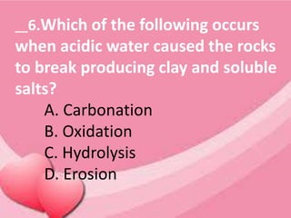 __6.Which of the following occurs
when acidic water caused the rocks
to break producing clay and soluble
salts?
A. Carbonation
B. Oxidation
C. Hydrolysis
D. Erosion
 
