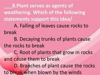___8.Plant serves as agents of
weathering. Which of the following
statements support this idea/
A. Falling of leaves cause rocks to
break
B. Decaying trunks of plants cause
the rocks to break
C. Root of plants that grow in rocks
and cause them to break
D. Branches of plant cause the rocks
to break when blown by the winds
 