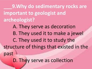 ___9.Why do sedimentary rocks are
important to geologist and
archeologist?
A. They serve as decoration
B. They used it to make a jewel
C. They used it to study the
structure of things that existed in the
past
D. They serve as collection
 