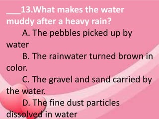 ___13.What makes the water
muddy after a heavy rain?
A. The pebbles picked up by
water
B. The rainwater turned brown in
color.
C. The gravel and sand carried by
the water.
D. The fine dust particles
dissolved in water
 