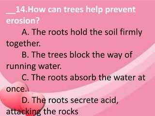 __14.How can trees help prevent
erosion?
A. The roots hold the soil firmly
together.
B. The trees block the way of
running water.
C. The roots absorb the water at
once.
D. The roots secrete acid,
attacking the rocks
 