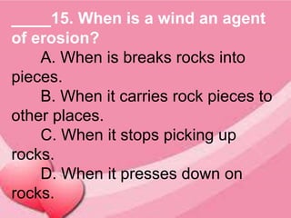 ____15. When is a wind an agent
of erosion?
A. When is breaks rocks into
pieces.
B. When it carries rock pieces to
other places.
C. When it stops picking up
rocks.
D. When it presses down on
rocks.
 