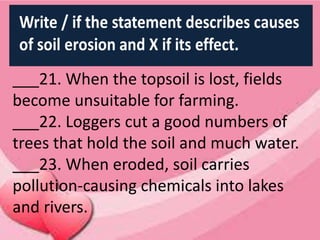 ___21. When the topsoil is lost, fields
become unsuitable for farming.
___22. Loggers cut a good numbers of
trees that hold the soil and much water.
___23. When eroded, soil carries
pollution-causing chemicals into lakes
and rivers.
 