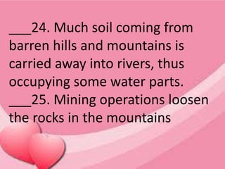 ___24. Much soil coming from
barren hills and mountains is
carried away into rivers, thus
occupying some water parts.
___25. Mining operations loosen
the rocks in the mountains
 