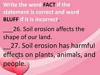 Write the word FACT if the
statement is correct and word
BLUFF if it is incorrect.
___26. Soil erosion affects the
shape of our land.
__27. Soil erosion has harmful
effects on plants, animals, and
people.
 