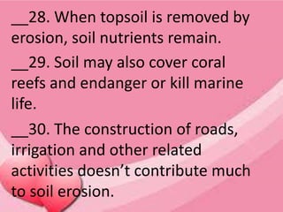 __28. When topsoil is removed by
erosion, soil nutrients remain.
__29. Soil may also cover coral
reefs and endanger or kill marine
life.
__30. The construction of roads,
irrigation and other related
activities doesn’t contribute much
to soil erosion.
 