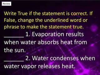 Review
Write True if the statement is correct. If
False, change the underlined word or
phrase to make the statement true.
______ 1. Evaporation results
when water absorbs heat from
the sun.
______ 2. Water condenses when
water vapor releases heat.
 