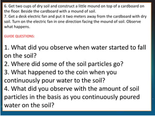 6. Get two cups of dry soil and construct a little mound on top of a cardboard on
the floor. Beside the cardboard with a mound of soil.
7. Get a desk electric fan and put it two meters away from the cardboard with dry
soil. Turn on the electric fan in one direction facing the mound of soil. Observe
what happens.
GUIDE QUESTIONS:
1. What did you observe when water started to fall
on the soil?
2. Where did some of the soil particles go?
3. What happened to the coin when you
continuously pour water to the soil?
4. What did you observe with the amount of soil
particles in the basis as you continuously poured
water on the soil?
 