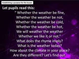 Establishing a purpose for the lesson
Let pupils read this:
“ Whether the weather be fine,
Whether the weather be not,
Whether the weather be cold,
Whether the weather be hot,
We will weather the weather
Whether we like it or not.”
What does the rhyme imply?
What is the weather today?
How about the climate in your place?
Are they different? Let’s find out.
 