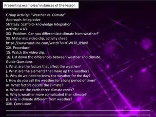 Presenting examples/ instances of the lesson
Group Activity: “Weather vs. Climate”
Approach: Integrative
Strategy: Scaffold- knowledge Integration
Activity: 4 A’s
XIX. Problem: Can you differentiate climate from weather?
XX. Materials: video clip, activity sheet
https://www.youtube.com/watch?v=rGWLT8_89m8
XXI. Procedure:
15. Watch the video clip.
16. List down the differences between weather and climate.
Guide Questions:
i. What are the factors that affect the weather?
j. What are the elements that make up the weather?
k. Why do we need to know the weather for the day?
l. How do you call the weather for a long period of time?
m. What factors decide the climate?
n. What are the earth three climate zones?
o. Why is weather more complicated than climate?
p. How is climate different from weather?
XXII. Conclusion:
__________________________________________________________________________
__________________________________________________________________________
 