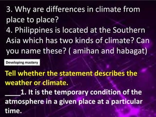 3. Why are differences in climate from
place to place?
4. Philippines is located at the Southern
Asia which has two kinds of climate? Can
you name these? ( amihan and habagat)
Developing mastery
Tell whether the statement describes the
weather or climate.
____1. It is the temporary condition of the
atmosphere in a given place at a particular
time.
 