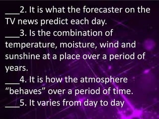___2. It is what the forecaster on the
TV news predict each day.
___3. Is the combination of
temperature, moisture, wind and
sunshine at a place over a period of
years.
___4. It is how the atmosphere
“behaves” over a period of time.
___5. It varies from day to day
 