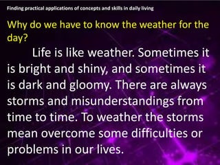 Finding practical applications of concepts and skills in daily living
Why do we have to know the weather for the
day?
Life is like weather. Sometimes it
is bright and shiny, and sometimes it
is dark and gloomy. There are always
storms and misunderstandings from
time to time. To weather the storms
mean overcome some difficulties or
problems in our lives.
 