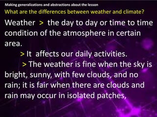 Making generalizations and abstractions about the lesson
What are the differences between weather and climate?
Weather > the day to day or time to time
condition of the atmosphere in certain
area.
> It affects our daily activities.
> The weather is fine when the sky is
bright, sunny, with few clouds, and no
rain; it is fair when there are clouds and
rain may occur in isolated patches,
 