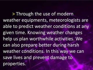 > Through the use of modern
weather equipments, meteorologists are
able to predict weather conditions at any
given time. Knowing weather changes
help us plan worthwhile activities. We
can also prepare better during harsh
weather conditions. In this way we can
save lives and prevent damage to
properties.
 