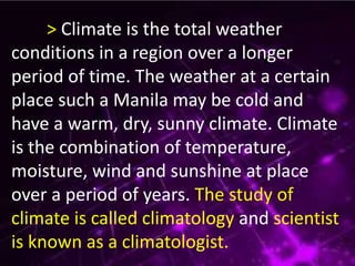 > Climate is the total weather
conditions in a region over a longer
period of time. The weather at a certain
place such a Manila may be cold and
have a warm, dry, sunny climate. Climate
is the combination of temperature,
moisture, wind and sunshine at place
over a period of years. The study of
climate is called climatology and scientist
is known as a climatologist.
 