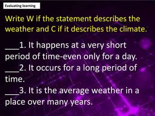 Evaluating learning
Write W if the statement describes the
weather and C if it describes the climate.
___1. It happens at a very short
period of time-even only for a day.
___2. It occurs for a long period of
time.
___3. It is the average weather in a
place over many years.
 