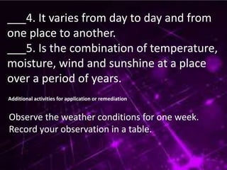 ___4. It varies from day to day and from
one place to another.
___5. Is the combination of temperature,
moisture, wind and sunshine at a place
over a period of years.
Additional activities for application or remediation
Observe the weather conditions for one week.
Record your observation in a table.
 