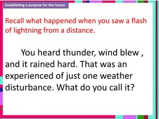Establishing a purpose for the lesson
Recall what happened when you saw a flash
of lightning from a distance.
You heard thunder, wind blew ,
and it rained hard. That was an
experienced of just one weather
disturbance. What do you call it?
 