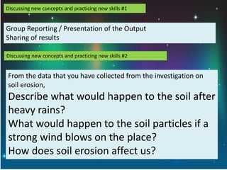 Discussing new concepts and practicing new skills #1
Group Reporting / Presentation of the Output
Sharing of results
Discussing new concepts and practicing new skills #2
From the data that you have collected from the investigation on
soil erosion,
Describe what would happen to the soil after
heavy rains?
What would happen to the soil particles if a
strong wind blows on the place?
How does soil erosion affect us?
 