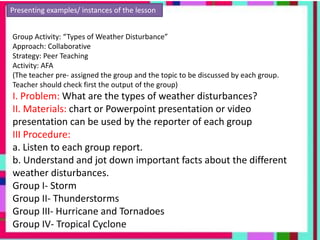 Presenting examples/ instances of the lesson
Group Activity: “Types of Weather Disturbance”
Approach: Collaborative
Strategy: Peer Teaching
Activity: AFA
(The teacher pre- assigned the group and the topic to be discussed by each group.
Teacher should check first the output of the group)
I. Problem: What are the types of weather disturbances?
II. Materials: chart or Powerpoint presentation or video
presentation can be used by the reporter of each group
III Procedure:
a. Listen to each group report.
b. Understand and jot down important facts about the different
weather disturbances.
Group I- Storm
Group II- Thunderstorms
Group III- Hurricane and Tornadoes
Group IV- Tropical Cyclone
 