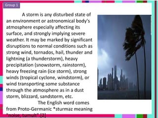 Group 1
A storm is any disturbed state of
an environment or astronomical body's
atmosphere especially affecting its
surface, and strongly implying severe
weather. It may be marked by significant
disruptions to normal conditions such as
strong wind, tornados, hail, thunder and
lightning (a thunderstorm), heavy
precipitation (snowstorm, rainstorm),
heavy freezing rain (ice storm), strong
winds (tropical cyclone, windstorm), or
wind transporting some substance
through the atmosphere as in a dust
storm, blizzard, sandstorm, etc.
The English word comes
from Proto-Germanic *sturmaz meaning
"noise, tumult".[2]
 
