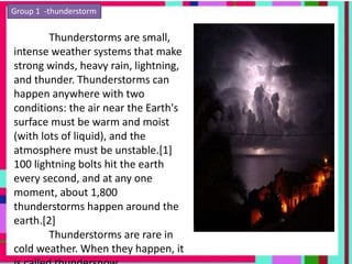 Group 1 -thunderstorm
Thunderstorms are small,
intense weather systems that make
strong winds, heavy rain, lightning,
and thunder. Thunderstorms can
happen anywhere with two
conditions: the air near the Earth's
surface must be warm and moist
(with lots of liquid), and the
atmosphere must be unstable.[1]
100 lightning bolts hit the earth
every second, and at any one
moment, about 1,800
thunderstorms happen around the
earth.[2]
Thunderstorms are rare in
cold weather. When they happen, it
 