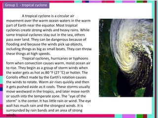 Group 1 - tropical cyclone
A tropical cyclone is a circular air
movement over the warm ocean waters in the warm
part of Earth near the equator. Most tropical
cyclones create strong winds and heavy rains. While
some tropical cyclones stay out in the sea, others
pass over land. They can be dangerous because of
flooding and because the winds pick up objects,
including things as big as small boats. They can throw
these things at high speeds.
Tropical cyclones, hurricanes or typhoons
form when convection causes warm, moist ocean air
to rise. They begin as a group of storm winds when
the water gets as hot as 80 °F (27 °C) or hotter. The
Coriolis effect made by the Earth's rotation causes
the winds to rotate. Warm air rises quickly and then
it gets pushed aside as it cools. These storms usually
move westward in the tropics, and later move north
or south into the temperate zone. The "eye of the
storm" is the center. It has little rain or wind. The eye
wall has much rain and the strongest winds. It is
surrounded by rain bands and an area of strong
winds.
 