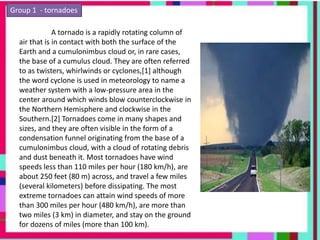 Group 1 - tornadoes
A tornado is a rapidly rotating column of
air that is in contact with both the surface of the
Earth and a cumulonimbus cloud or, in rare cases,
the base of a cumulus cloud. They are often referred
to as twisters, whirlwinds or cyclones,[1] although
the word cyclone is used in meteorology to name a
weather system with a low-pressure area in the
center around which winds blow counterclockwise in
the Northern Hemisphere and clockwise in the
Southern.[2] Tornadoes come in many shapes and
sizes, and they are often visible in the form of a
condensation funnel originating from the base of a
cumulonimbus cloud, with a cloud of rotating debris
and dust beneath it. Most tornadoes have wind
speeds less than 110 miles per hour (180 km/h), are
about 250 feet (80 m) across, and travel a few miles
(several kilometers) before dissipating. The most
extreme tornadoes can attain wind speeds of more
than 300 miles per hour (480 km/h), are more than
two miles (3 km) in diameter, and stay on the ground
for dozens of miles (more than 100 km).
 