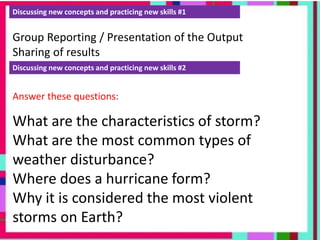 Discussing new concepts and practicing new skills #1
Group Reporting / Presentation of the Output
Sharing of results
Discussing new concepts and practicing new skills #2
Answer these questions:
What are the characteristics of storm?
What are the most common types of
weather disturbance?
Where does a hurricane form?
Why it is considered the most violent
storms on Earth?
 