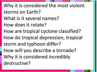 Why it is considered the most violent
storms on Earth?
What is it several names?
How does it rotate?
How are tropical cyclone classified?
How do tropical depression, tropical
storm and typhoon differ?
How will you describe a tornado?
Why it is considered incredibly
destructive?
 