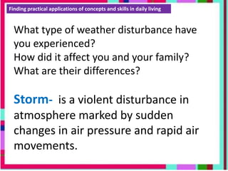 Finding practical applications of concepts and skills in daily living
What type of weather disturbance have
you experienced?
How did it affect you and your family?
What are their differences?
Storm- is a violent disturbance in
atmosphere marked by sudden
changes in air pressure and rapid air
movements.
 