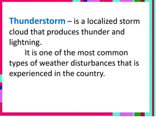 Thunderstorm – is a localized storm
cloud that produces thunder and
lightning.
It is one of the most common
types of weather disturbances that is
experienced in the country.
 