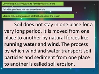 Developing mastery (Leads to formative assessment
Tell what you have learned on soil erosion.
Making generalizations and abstractions about the lesson
Soil does not stay in one place for a
very long period. It is moved from one
place to another by natural forces like
running water and wind. The process
by which wind and water transport soil
particles and sediment from one place
to another is called soil erosion.
 