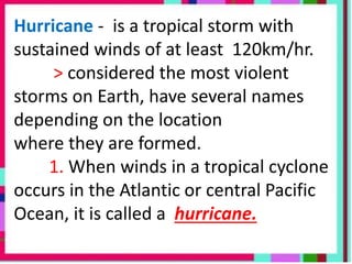 Hurricane - is a tropical storm with
sustained winds of at least 120km/hr.
> considered the most violent
storms on Earth, have several names
depending on the location
where they are formed.
1. When winds in a tropical cyclone
occurs in the Atlantic or central Pacific
Ocean, it is called a hurricane.
 