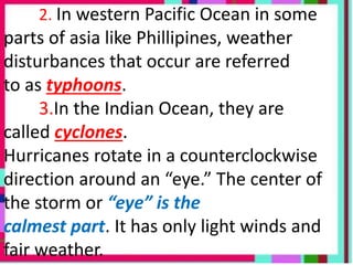 2. In western Pacific Ocean in some
parts of asia like Phillipines, weather
disturbances that occur are referred
to as typhoons.
3.In the Indian Ocean, they are
called cyclones.
Hurricanes rotate in a counterclockwise
direction around an “eye.” The center of
the storm or “eye” is the
calmest part. It has only light winds and
fair weather.
 