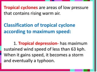 Tropical cyclones are areas of low pressure
that contains rising warm air.
Classification of tropical cyclone
according to maximum speed:
1. Tropical depression- has maximum
sustained wind speed of less than 63 kph.
When it gains speed, it becomes a storm
and eventually a typhoon.
 