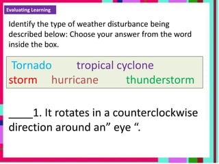 Evaluating Learning
Identify the type of weather disturbance being
described below: Choose your answer from the word
inside the box.
Tornado tropical cyclone
storm hurricane thunderstorm
____1. It rotates in a counterclockwise
direction around an” eye “.
 