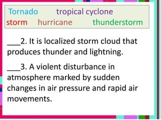 Tornado tropical cyclone
storm hurricane thunderstorm
___2. It is localized storm cloud that
produces thunder and lightning.
___3. A violent disturbance in
atmosphere marked by sudden
changes in air pressure and rapid air
movements.
 