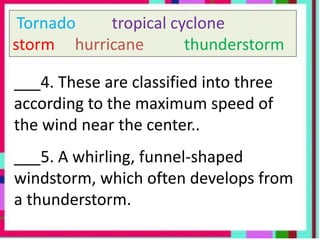 Tornado tropical cyclone
storm hurricane thunderstorm
___4. These are classified into three
according to the maximum speed of
the wind near the center..
___5. A whirling, funnel-shaped
windstorm, which often develops from
a thunderstorm.
 
