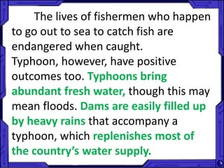The lives of fishermen who happen
to go out to sea to catch fish are
endangered when caught.
Typhoon, however, have positive
outcomes too. Typhoons bring
abundant fresh water, though this may
mean floods. Dams are easily filled up
by heavy rains that accompany a
typhoon, which replenishes most of
the country’s water supply.
 