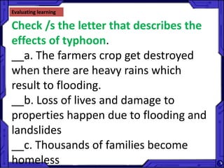 Evaluating learning
Check /s the letter that describes the
effects of typhoon.
__a. The farmers crop get destroyed
when there are heavy rains which
result to flooding.
__b. Loss of lives and damage to
properties happen due to flooding and
landslides
__c. Thousands of families become
homeless
 
